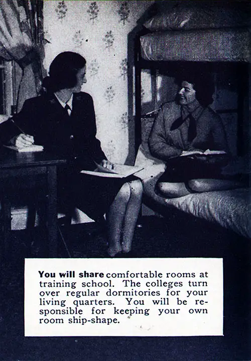 You will share comfortable rooms at training school. The colleges turn over regular dormitories for your living quarters. You will be responsible for keeping your own room ship-shape.